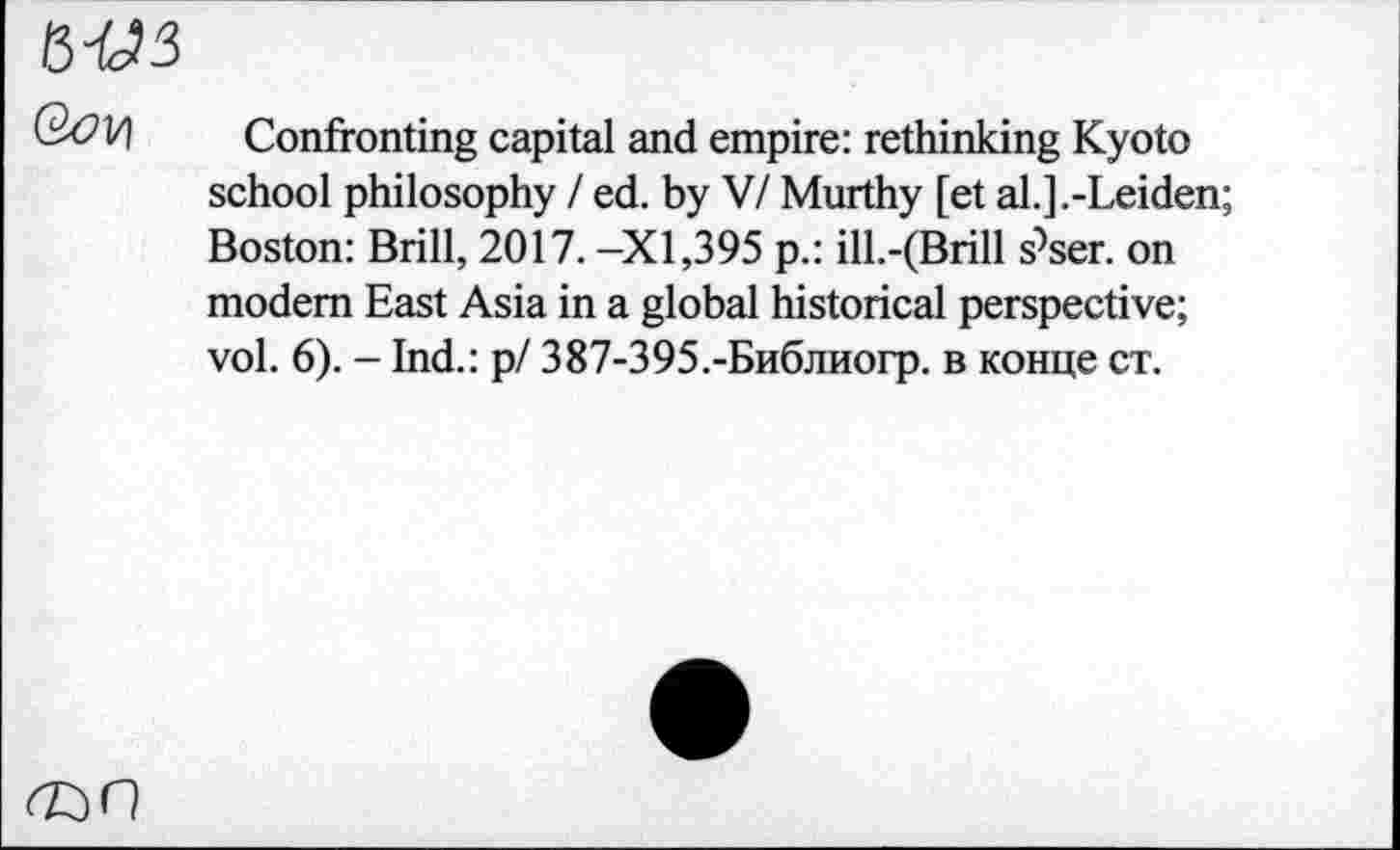 ﻿М3
Confronting capital and empire: rethinking Kyoto school philosophy / ed. by V/ Murthy [et al.].-Leiden; Boston: Brill, 2017. -XI,395 p.: ill.-(Brill s^ser. on modem East Asia in a global historical perspective; vol. 6). - Ind.: р/ 387-395.-Библиогр. в конце ст.
